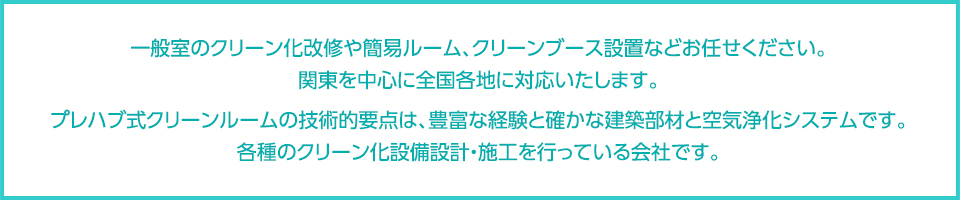 一般室のクリーン化改修や簡易ルーム、クリーンブース設置などお任せください。関東を中心に全国各地に対応いたします。プレハブ式クリーンルームの技術的要点は、豊富な経験と確かな建築部材と空気浄化システムです。各種のクリーン化設備設計・施工を行っている会社です。