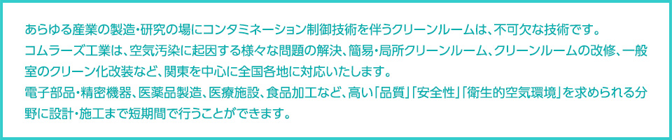 あらゆる産業の製造・研究の場にコンタミネーション制御技術を伴うクリーンルームは、不可欠な技術です。コムラーズ工業は、空気汚染に起因する様々な問題の解決、簡易・局所クリーンルーム、クリーンルームの改修、一般室のクリーン化改装など、関東を中心に全国各地に対応いたします。電子部品・精密機器、医薬品製造ライン、医療施設、食品加工ラインなど、高い「品質」「安全性」「衛生的空気環境」を求められる分野に設計・施工まで短期間で行うことができます。 